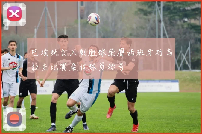 巴埃纳打入制胜球荣膺西班牙对乌拉圭比赛最佳球员称号