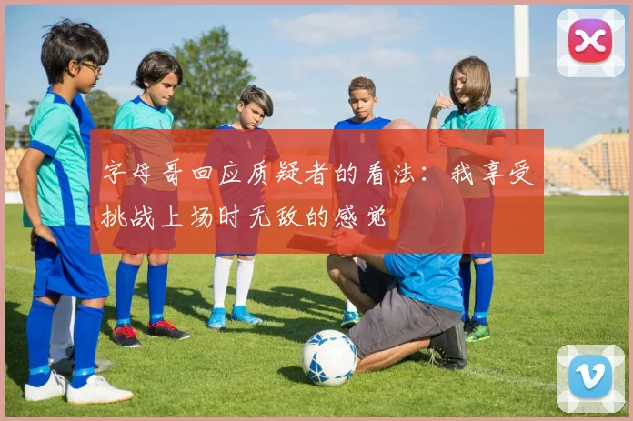 字母哥回应质疑者的看法：我享受挑战上场时无敌的感觉