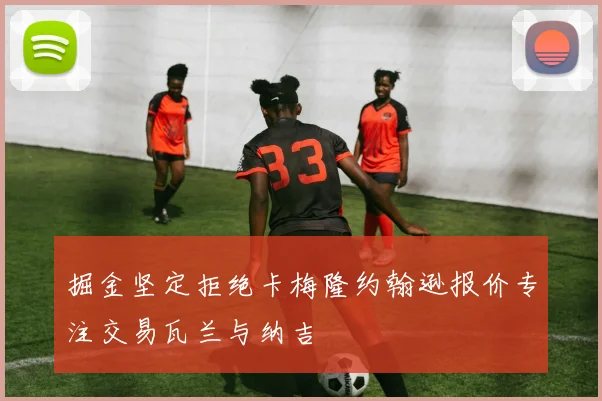 掘金坚定拒绝卡梅隆约翰逊报价专注交易瓦兰与纳吉