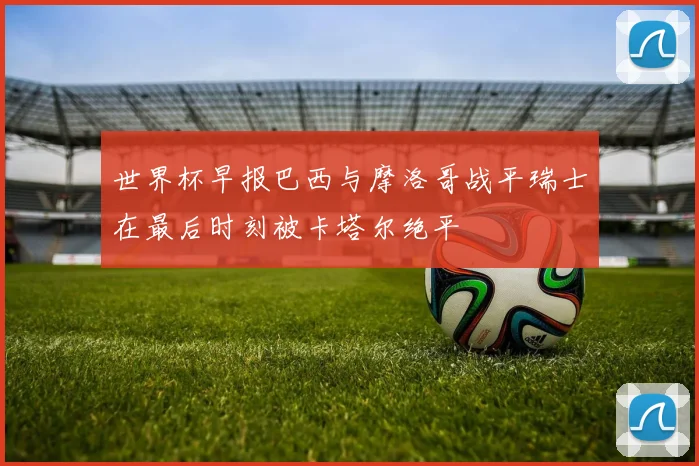 世界杯早报巴西与摩洛哥战平瑞士在最后时刻被卡塔尔绝平