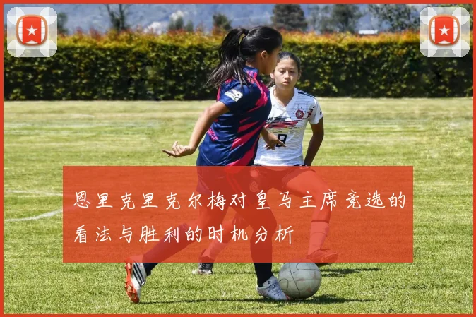 恩里克里克尔梅对皇马主席竞选的看法与胜利的时机分析