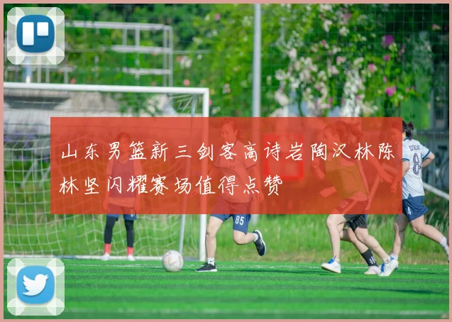 山东男篮新三剑客高诗岩陶汉林陈林坚闪耀赛场值得点赞