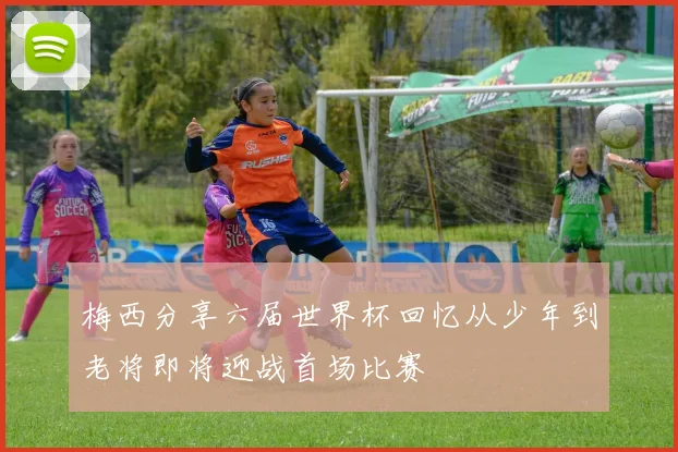 梅西分享六届世界杯回忆从少年到老将即将迎战首场比赛