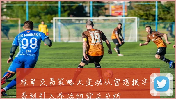 绿军交易策略大变动从曾想换字母哥到引入乔治的背后分析
