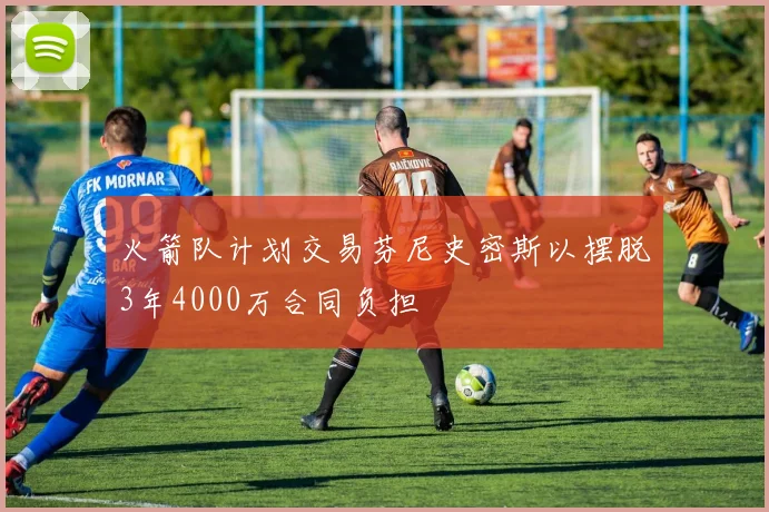 火箭队计划交易芬尼史密斯以摆脱3年4000万合同负担