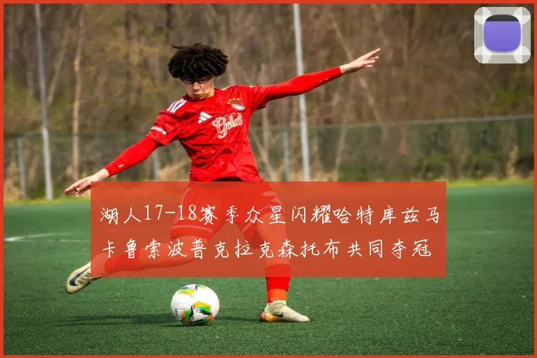湖人17-18赛季众星闪耀哈特库兹马卡鲁索波普克拉克森托布共同夺冠的辉煌时刻