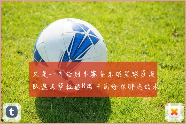 又是一年告别季赛季末明星球员离队盘点萨拉赫B席卡瓦哈尔胖虎的未来去向