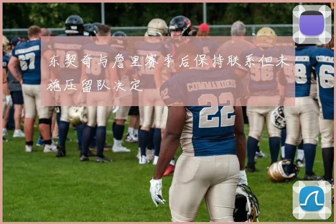 东契奇与詹里赛季后保持联系但未施压留队决定