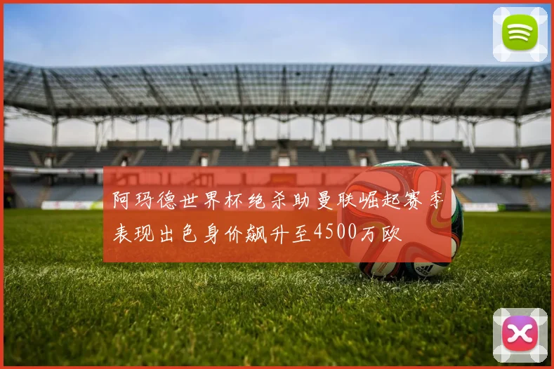 阿玛德世界杯绝杀助曼联崛起赛季表现出色身价飙升至4500万欧