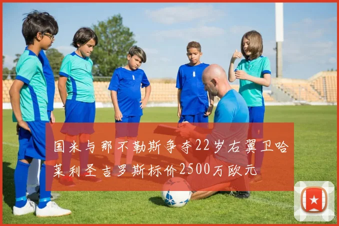 国米与那不勒斯争夺22岁右翼卫哈莱利圣吉罗斯标价2500万欧元