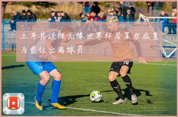 土耳其连败无缘世界杯居莱尔成皇马首位出局球员