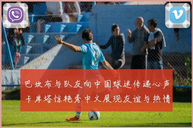 巴坎布与队友向中国球迷传递心声卡库塔惊艳秀中文展现友谊与热情
