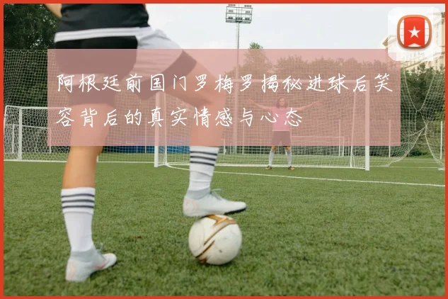 阿根廷前国门罗梅罗揭秘进球后笑容背后的真实情感与心态
