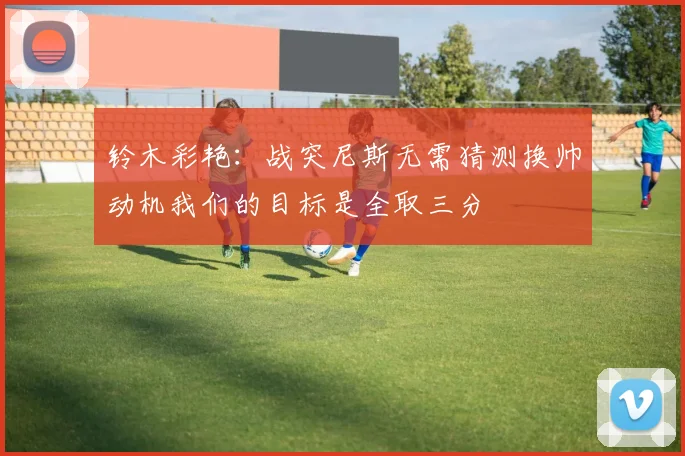铃木彩艳：战突尼斯无需猜测换帅动机我们的目标是全取三分