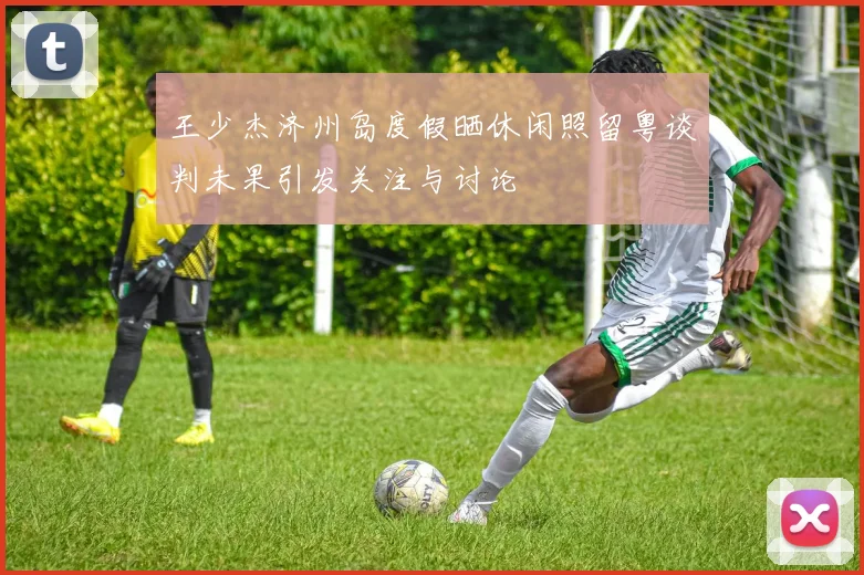 王少杰济州岛度假晒休闲照留粤谈判未果引发关注与讨论