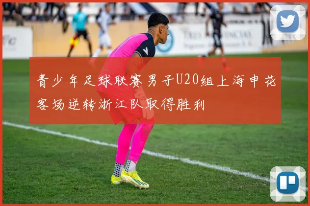青少年足球联赛男子U20组上海申花客场逆转浙江队取得胜利