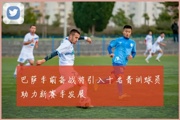 巴萨季前备战将引入十名青训球员助力新赛季发展
