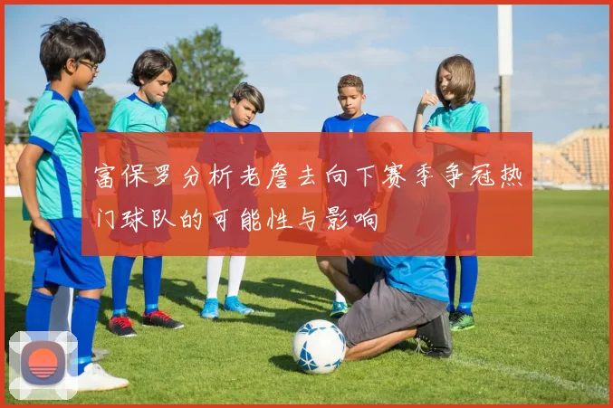 富保罗分析老詹去向下赛季争冠热门球队的可能性与影响