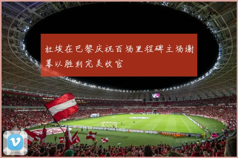 杜埃在巴黎庆祝百场里程碑主场谢幕以胜利完美收官