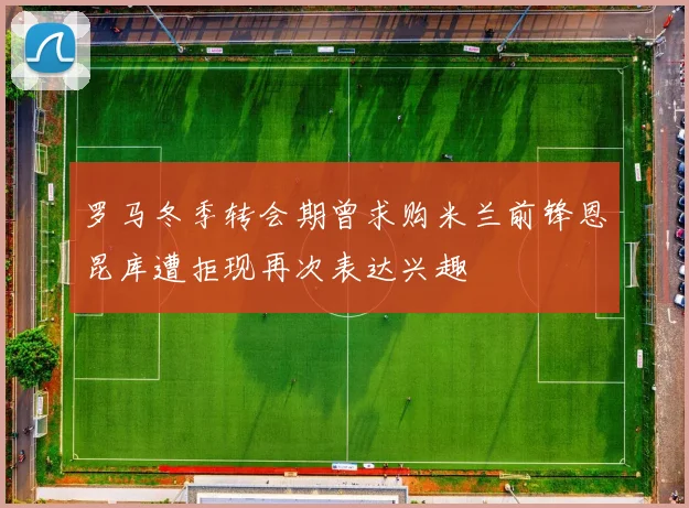 罗马冬季转会期曾求购米兰前锋恩昆库遭拒现再次表达兴趣