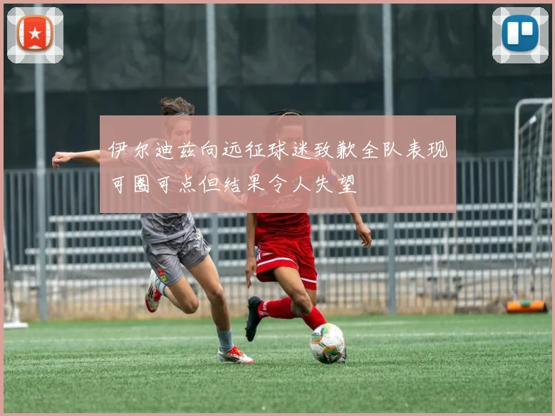 伊尔迪兹向远征球迷致歉全队表现可圈可点但结果令人失望