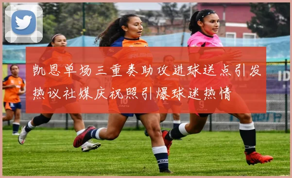 凯恩单场三重奏助攻进球送点引发热议社媒庆祝照引爆球迷热情