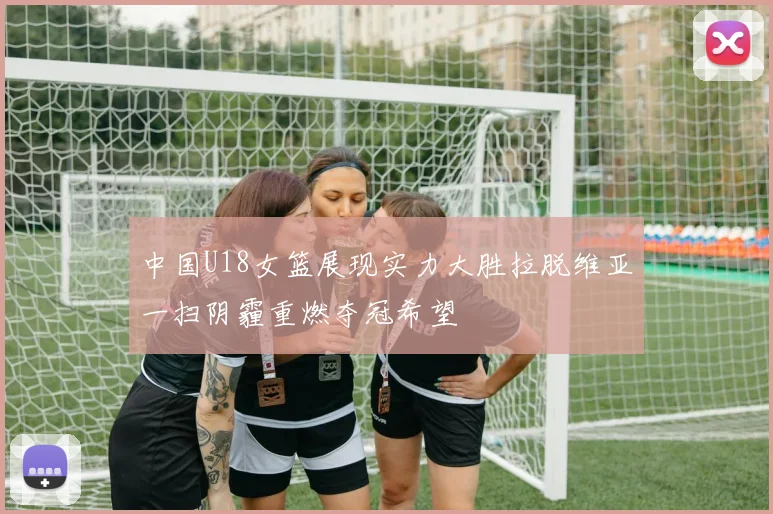 中国U18女篮展现实力大胜拉脱维亚一扫阴霾重燃夺冠希望