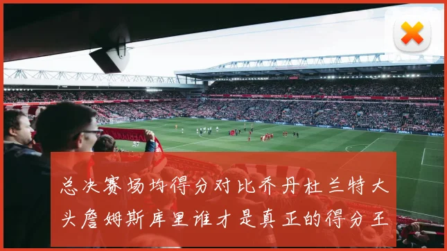 总决赛场均得分对比乔丹杜兰特大头詹姆斯库里谁才是真正的得分王