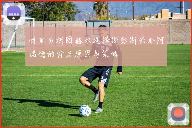 特里分析图赫尔选择斯彭斯而非阿诺德的背后原因与策略