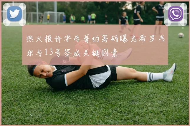 热火报价字母哥的筹码曝光希罗韦尔与13号签成关键因素