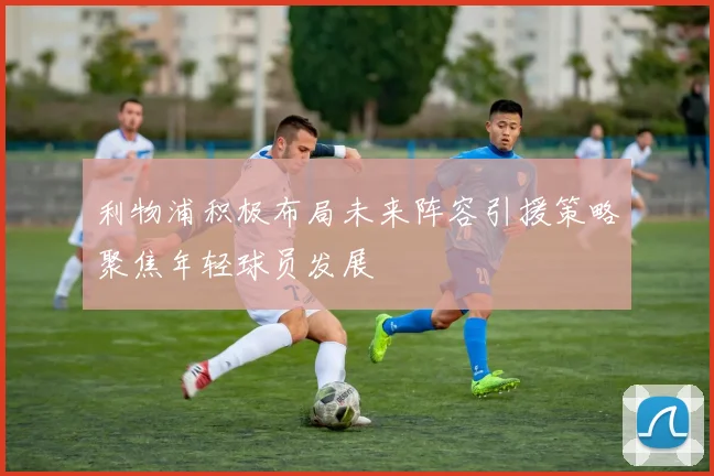 利物浦积极布局未来阵容引援策略聚焦年轻球员发展