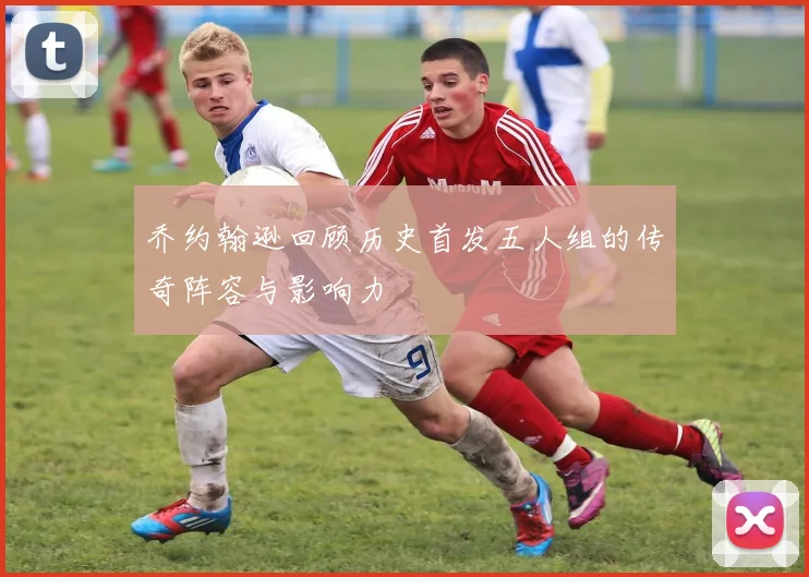 乔约翰逊回顾历史首发五人组的传奇阵容与影响力