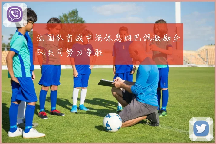 法国队首战中场休息姆巴佩激励全队共同努力争胜