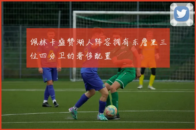 佩林卡盛赞湖人阵容拥有东詹里三位四分卫的奢侈配置