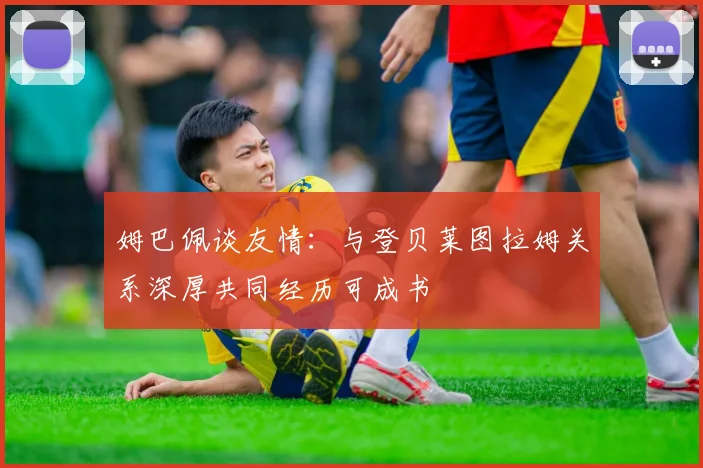 姆巴佩谈友情：与登贝莱图拉姆关系深厚共同经历可成书
