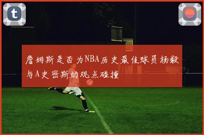 詹姆斯是否为NBA历史最佳球员杨毅与A史密斯的观点碰撞