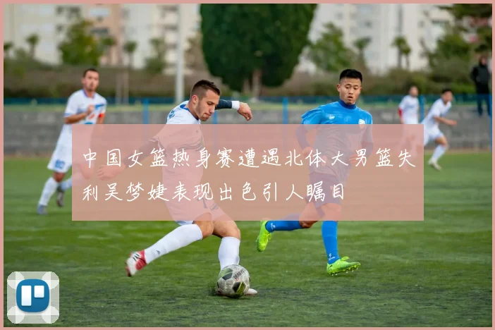 中国女篮热身赛遭遇北体大男篮失利吴梦婕表现出色引人瞩目